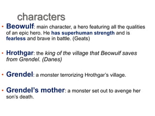characters
• Beowulf: main character, a hero featuring all the qualities
of an epic hero. He has superhuman strength and is
fearless and brave in battle. (Geats)

• Hrothgar: the king of the village that Beowulf saves
from Grendel. (Danes)

• Grendel: a monster terrorizing Hrothgar’s village.
• Grendel’s mother: a monster set out to avenge her
son’s death.

 