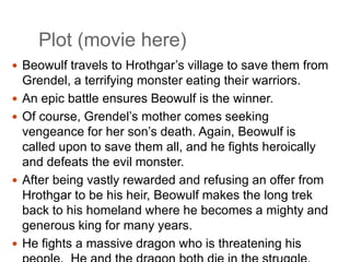 Plot (movie here)
 Beowulf travels to Hrothgar’s village to save them from







Grendel, a terrifying monster eating their warriors.
An epic battle ensures Beowulf is the winner.
Of course, Grendel’s mother comes seeking
vengeance for her son’s death. Again, Beowulf is
called upon to save them all, and he fights heroically
and defeats the evil monster.
After being vastly rewarded and refusing an offer from
Hrothgar to be his heir, Beowulf makes the long trek
back to his homeland where he becomes a mighty and
generous king for many years.
He fights a massive dragon who is threatening his

 