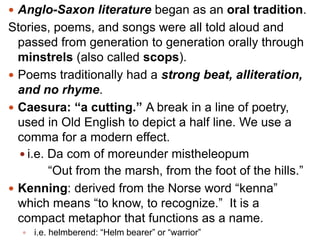  Anglo-Saxon literature began as an oral tradition.

Stories, poems, and songs were all told aloud and
passed from generation to generation orally through
minstrels (also called scops).
 Poems traditionally had a strong beat, alliteration,
and no rhyme.
 Caesura: “a cutting.” A break in a line of poetry,
used in Old English to depict a half line. We use a
comma for a modern effect.
 i.e. Da com of moreunder mistheleopum
―Out from the marsh, from the foot of the hills.‖
 Kenning: derived from the Norse word ―kenna‖
which means ―to know, to recognize.‖ It is a
compact metaphor that functions as a name.


i.e. helmberend: ―Helm bearer‖ or ―warrior‖

 
