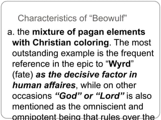 Characteristics of ―Beowulf‖
a. the mixture of pagan elements
with Christian coloring. The most
outstanding example is the frequent
reference in the epic to ―Wyrd‖
(fate) as the decisive factor in
human affaires, while on other
occasions “God” or “Lord” is also
mentioned as the omniscient and

 