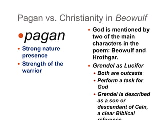 Pagan vs. Christianity in Beowulf

pagan
 Strong nature

presence
 Strength of the
warrior

 God is mentioned by

two of the main
characters in the
poem: Beowulf and
Hrothgar.
 Grendel as Lucifer
 Both are outcasts
 Perform a task for

God
 Grendel is described
as a son or
descendant of Cain,
a clear Biblical

 