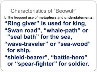 Characteristics of ―Beowulf‖
b. the frequent use of metaphors and understatements.

“Ring giver” is used for king,
“Swan road”, “whale-path” or
“seal bath” for the sea,
“wave-traveler” or “sea-wood”
for ship,
“shield-bearer”, “battle-hero”
or “spear-fighter” for soldier.

 