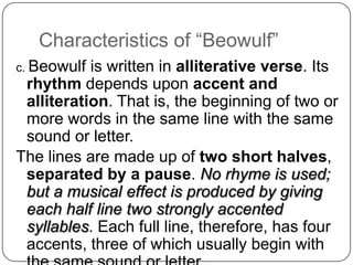 Characteristics of ―Beowulf‖
c. Beowulf

is written in alliterative verse. Its
rhythm depends upon accent and
alliteration. That is, the beginning of two or
more words in the same line with the same
sound or letter.
The lines are made up of two short halves,
separated by a pause. No rhyme is used;
but a musical effect is produced by giving
each half line two strongly accented
syllables. Each full line, therefore, has four
accents, three of which usually begin with

 