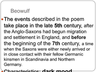 Beowulf
 The events described in the poem

take place in the late 5th century, after
the Anglo-Saxons had begun migration
and settlement in England, and before

the beginning of the 7th century, a time
when the Saxons were either newly arrived or
in close contact with their fellow Germanic
kinsmen in Scandinavia and Northern
Germany.

 
