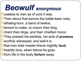Beowulf anonymous
useless to men as of yore it was.
Then about that barrow the battle-keen rode,
atheling-born, a band of twelve,
lament to make, to mourn their king,
chant their dirge, and their chieftain honor.
They praised his earlship, his acts of prowess
worthily witnessed: and well it is
that men their master-friend mightily laud,
heartily love, when hence he goes
from life in the body forlorn away.

 