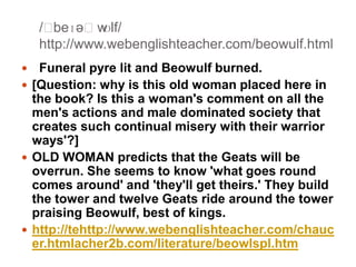 /ˈ
beɪəˈw
ʊlf/
http://www.webenglishteacher.com/beowulf.html
Funeral pyre lit and Beowulf burned.
 [Question: why is this old woman placed here in
the book? Is this a woman's comment on all the
men's actions and male dominated society that
creates such continual misery with their warrior
ways'?]
 OLD WOMAN predicts that the Geats will be
overrun. She seems to know 'what goes round
comes around' and 'they'll get theirs.' They build
the tower and twelve Geats ride around the tower
praising Beowulf, best of kings.
 http://tehttp://www.webenglishteacher.com/chauc
er.htmlacher2b.com/literature/beowlspl.htm


 