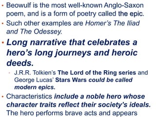 • Beowulf is the most well-known Anglo-Saxon

poem, and is a form of poetry called the epic.
• Such other examples are Homer’s The Iliad
and The Odessey.

• Long narrative that celebrates a

hero’s long journeys and heroic
deeds.
• J.R.R. Tolkien’s The Lord of the Ring series and

George Lucas’ Stars Wars could be called
modern epics.
• Characteristics include a noble hero whose

character traits reflect their society’s ideals.
The hero performs brave acts and appears

 