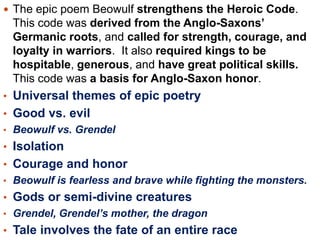  The epic poem Beowulf strengthens the Heroic Code.

This code was derived from the Anglo-Saxons’
Germanic roots, and called for strength, courage, and
loyalty in warriors. It also required kings to be
hospitable, generous, and have great political skills.
This code was a basis for Anglo-Saxon honor.
• Universal themes of epic poetry
• Good vs. evil
• Beowulf vs. Grendel

• Isolation
• Courage and honor
• Beowulf is fearless and brave while fighting the monsters.

• Gods or semi-divine creatures
• Grendel, Grendel’s mother, the dragon

• Tale involves the fate of an entire race

 