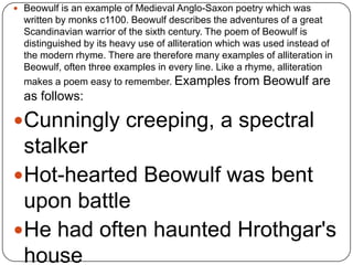  Beowulf is an example of Medieval Anglo-Saxon poetry which was

written by monks c1100. Beowulf describes the adventures of a great
Scandinavian warrior of the sixth century. The poem of Beowulf is
distinguished by its heavy use of alliteration which was used instead of
the modern rhyme. There are therefore many examples of alliteration in
Beowulf, often three examples in every line. Like a rhyme, alliteration
makes a poem easy to remember. Examples from Beowulf are

as follows:

Cunningly creeping, a spectral

stalker
Hot-hearted Beowulf was bent
upon battle
He had often haunted Hrothgar's
house

 