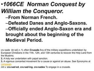 •1066CE Norman Conquest by
William the Conqueror.
–From Norman French.
–Defeated Danes and Anglo-Saxons.
–Officially ended Anglo-Saxon era and
brought about the beginning of the
Medieval Period.
cru·sade (kr-sd) n. 1. often Crusade Any of the military expeditions undertaken by
European Christians in the 11th, 12th, and 13th centuries to recover the Holy Land from
the Muslims.
2. A holy war undertaken with papal sanction.
3. A vigorous concerted movement for a cause or against an abuse. See Synonyms at
campaign.
intr.v. cru·sad·ed, cru·sad·ing, cru·sades To engage in a crusade.

 