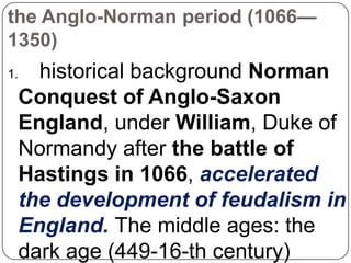 the Anglo-Norman period (1066—
1350)

historical background Norman
Conquest of Anglo-Saxon
England, under William, Duke of
Normandy after the battle of
Hastings in 1066, accelerated
the development of feudalism in
England. The middle ages: the
dark age (449-16-th century)

1.

 