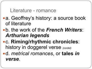 Literature - romance
 a. Geoffrey’s history: a source book
of literature
 b. the work of the French Writers:
Arthurian legends
 c. Riming/rhythmic chronicles:
history in doggerel verse (cordel)
 d. metrical romances, or tales in
verse.

 