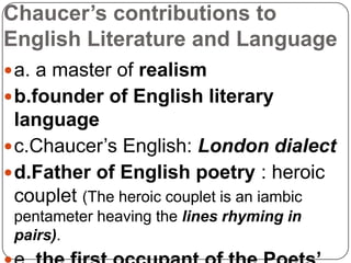 Chaucer’s contributions to
English Literature and Language
 a. a master of realism

 b.founder of English literary

language
 c.Chaucer’s English: London dialect
 d.Father of English poetry : heroic
couplet (The heroic couplet is an iambic
pentameter heaving the lines rhyming in
pairs).

 