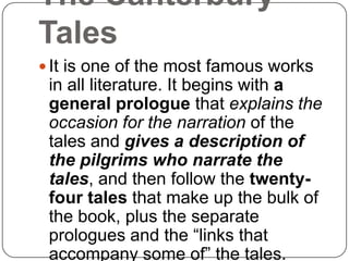 The Canterbury
Tales
 It is one of the most famous works

in all literature. It begins with a
general prologue that explains the
occasion for the narration of the
tales and gives a description of
the pilgrims who narrate the
tales, and then follow the twentyfour tales that make up the bulk of
the book, plus the separate
prologues and the ―links that
accompany some of‖ the tales.

 