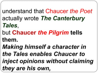 understand that Chaucer the Poet
actually wrote The Canterbury
Tales,
but Chaucer the Pilgrim tells
them.
Making himself a character in
the Tales enables Chaucer to
inject opinions without claiming
they are his own,

 