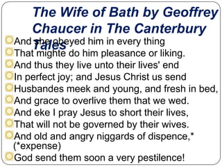 The Wife of Bath by Geoffrey
Chaucer in The Canterbury
AndTales
she obeyed him in every thing

That mighte do him pleasance or liking.
And thus they live unto their lives' end
In perfect joy; and Jesus Christ us send
Husbandes meek and young, and fresh in bed,
And grace to overlive them that we wed.
And eke I pray Jesus to short their lives,
That will not be governed by their wives.
And old and angry niggards of dispence,*
(*expense)
God send them soon a very pestilence!

 