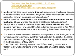 The_Mirror_Has_Two_Faces_(1996)___2__13.wmv
The_Wife_Of_Bath.wmv
The_Nun's_Priest_Tale_(The_Canterbury_Tales).wmv

medieval marriage was a largely financial arrangement, involving a transfer
of wealth from the bride's family to the groom. Does this fact make the Wife's
account of her own marriages seem improbable?
there is evidence that medieval law held wives in subordination to their
husband. Should we view her not as a freethinker but as an outlaw?
Finally, what of love? In medieval times, love seems to have had little
place in marriage. How should this fact influence our response to the Wife's
frequent emphasis on sexual appeal as a driving force in her relationships?
The moral of the story seems to confirm her argument in the "Prologue," that
wives should have authority over their husbands, but the proof of the moral
seems to come through magic. Are we to take the story at face value, or is it,
in the truest sense, a "fairy tale"?
Does Chaucer in this way represent the Wife as seeing herself as the
"loathly lady" waiting for some loving husband to unlock the beauty inside
her?

 