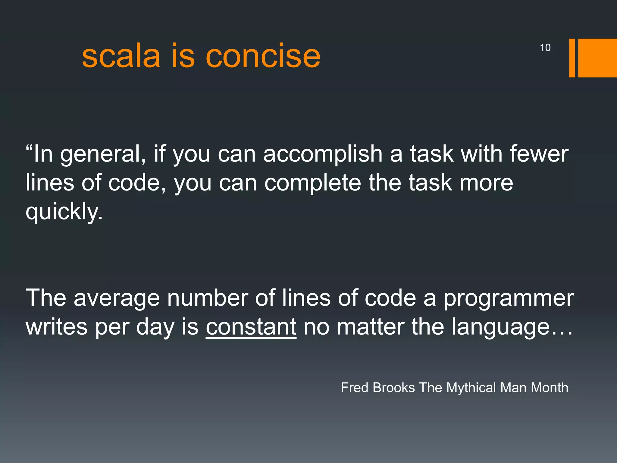 scala is concise
“In general, if you can accomplish a task with fewer
lines of code, you can complete the task more
quickly.
The average number of lines of code a programmer
writes per day is constant no matter the language…
Fred Brooks The Mythical Man Month
10
 