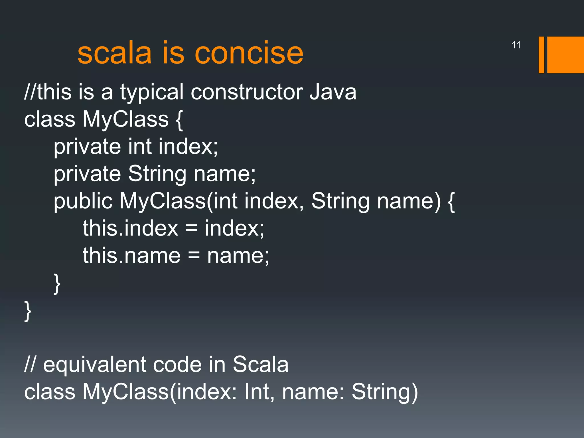 scala is concise
//this is a typical constructor Java
class MyClass {
private int index;
private String name;
public MyClass(int index, String name) {
this.index = index;
this.name = name;
}
}
// equivalent code in Scala
class MyClass(index: Int, name: String)
11
 
