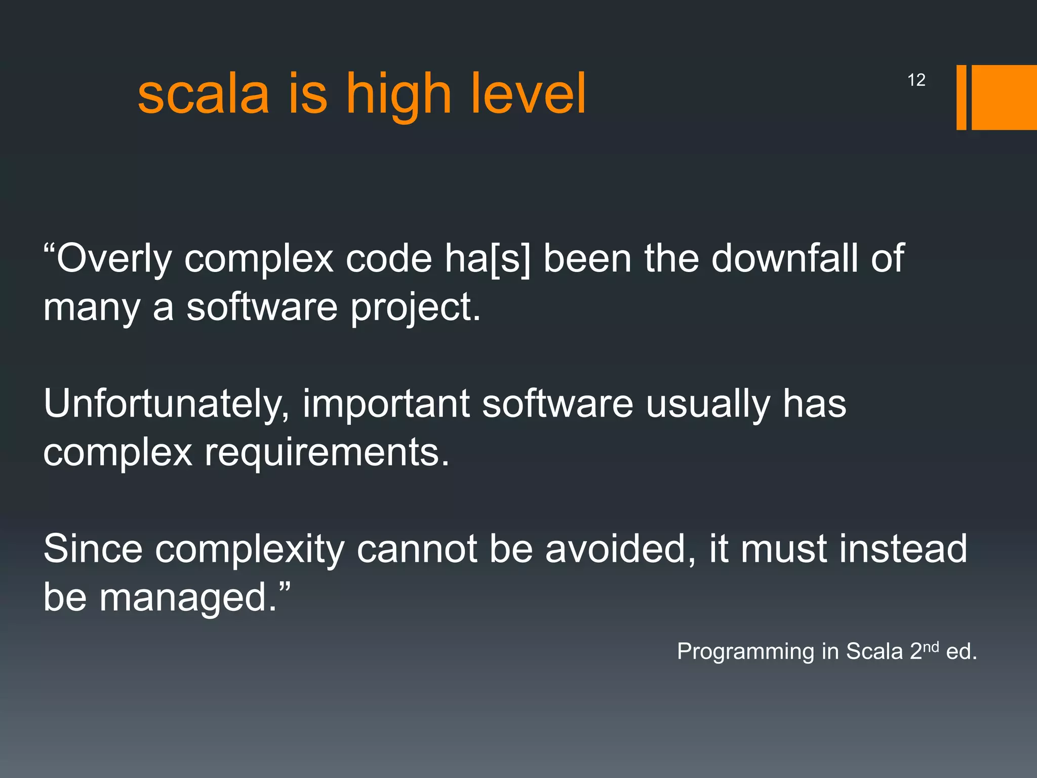 scala is high level
“Overly complex code ha[s] been the downfall of
many a software project.
Unfortunately, important software usually has
complex requirements.
Since complexity cannot be avoided, it must instead
be managed.”
Programming in Scala 2nd ed.
12
 