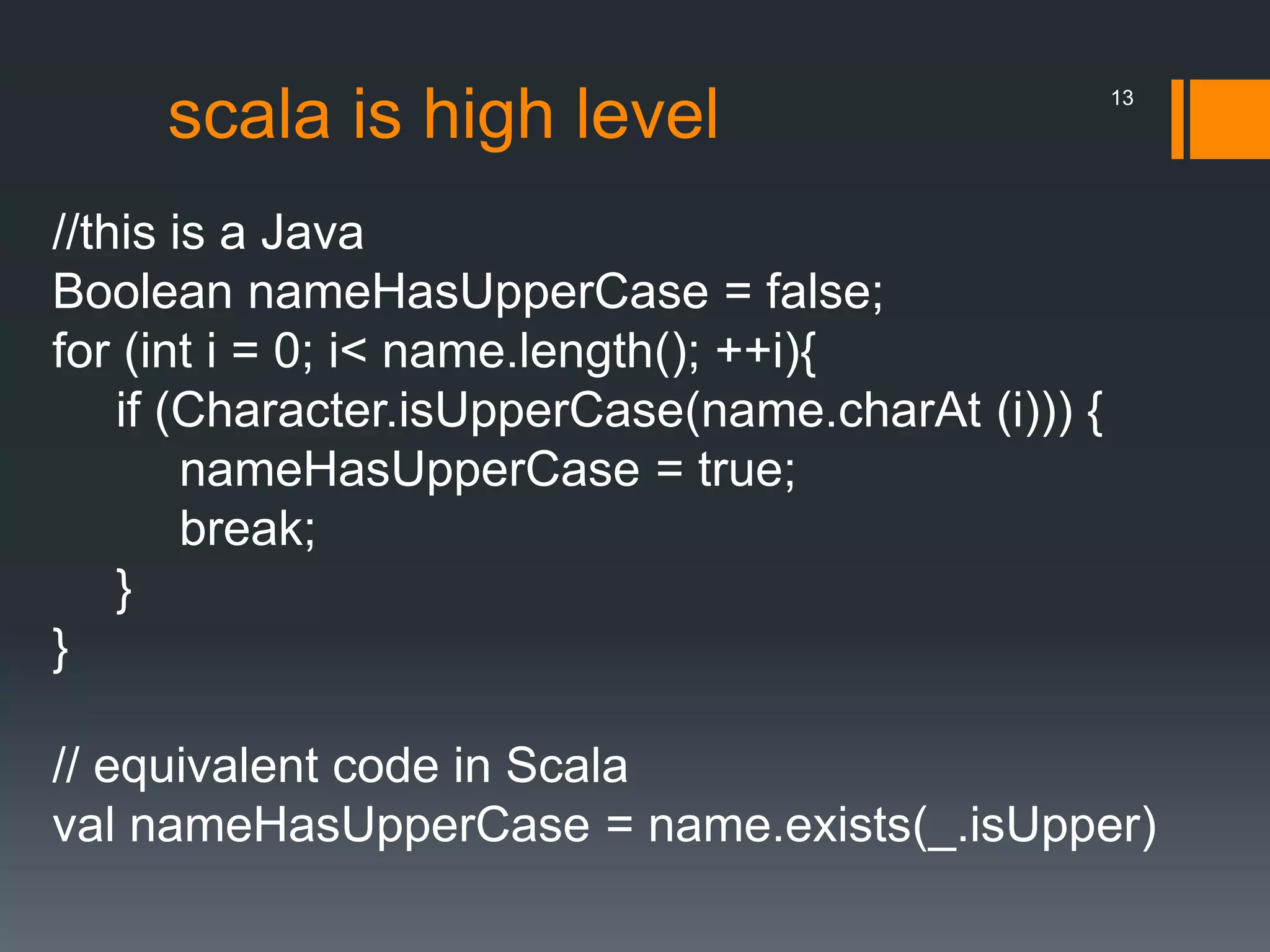 scala is high level
//this is a Java
Boolean nameHasUpperCase = false;
for (int i = 0; i< name.length(); ++i){
if (Character.isUpperCase(name.charAt (i))) {
nameHasUpperCase = true;
break;
}
}
// equivalent code in Scala
val nameHasUpperCase = name.exists(_.isUpper)
13
 