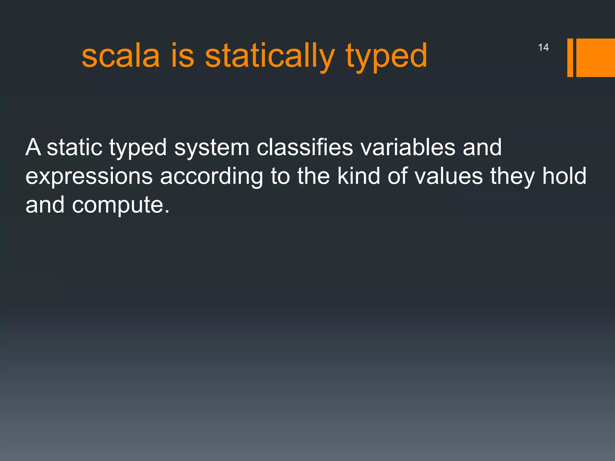 scala is statically typed
A static typed system classifies variables and
expressions according to the kind of values they hold
and compute.
14
 