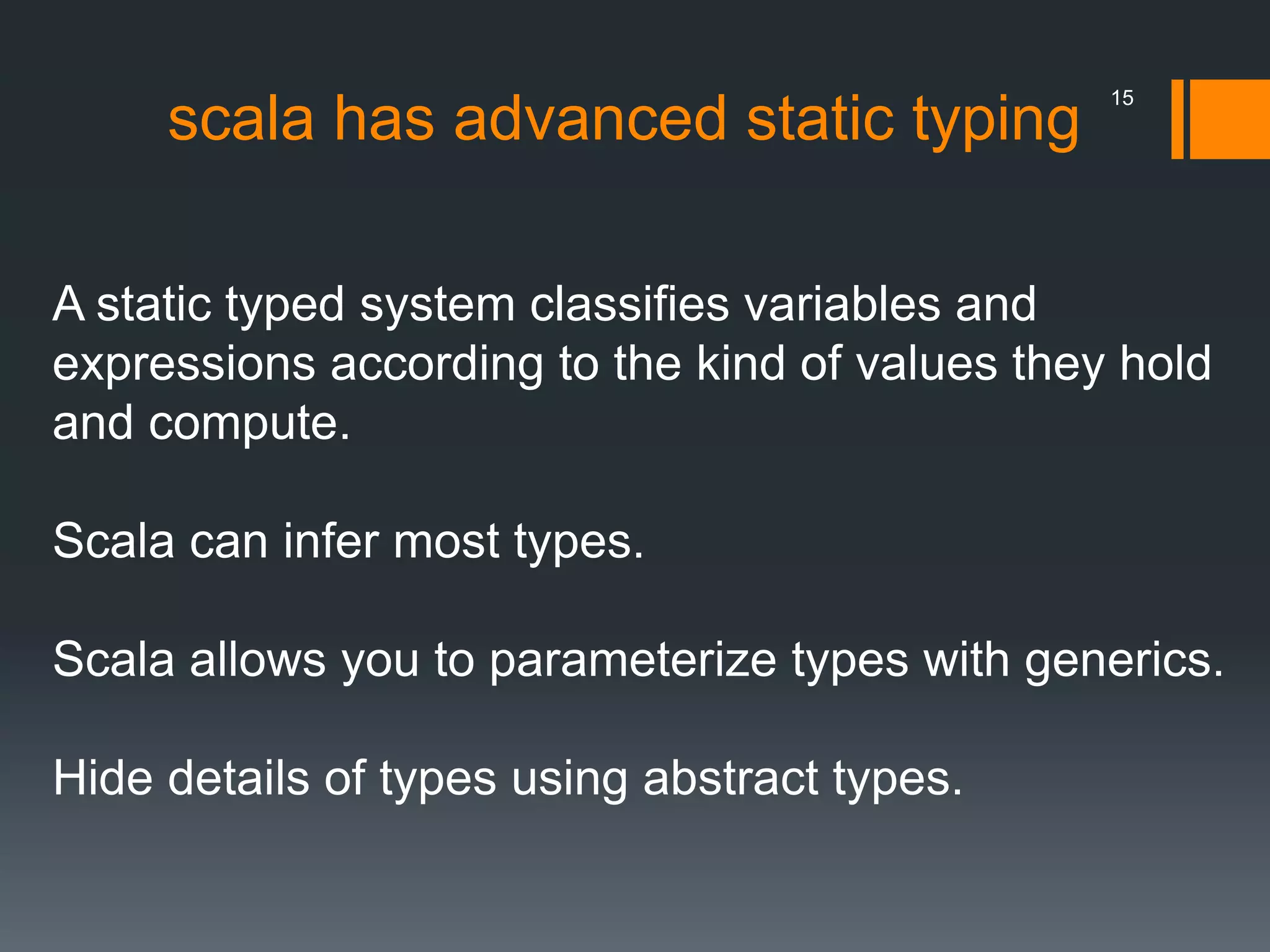scala has advanced static typing
A static typed system classifies variables and
expressions according to the kind of values they hold
and compute.
Scala can infer most types.
Scala allows you to parameterize types with generics.
Hide details of types using abstract types.
15
 