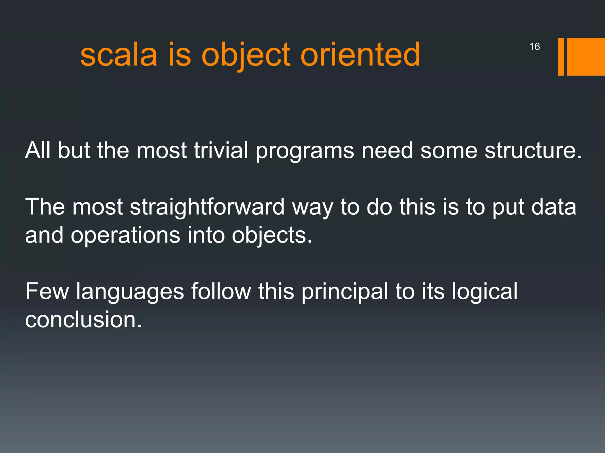 All but the most trivial programs need some structure.
The most straightforward way to do this is to put data
and operations into objects.
Few languages follow this principal to its logical
conclusion.
scala is object oriented 16
 