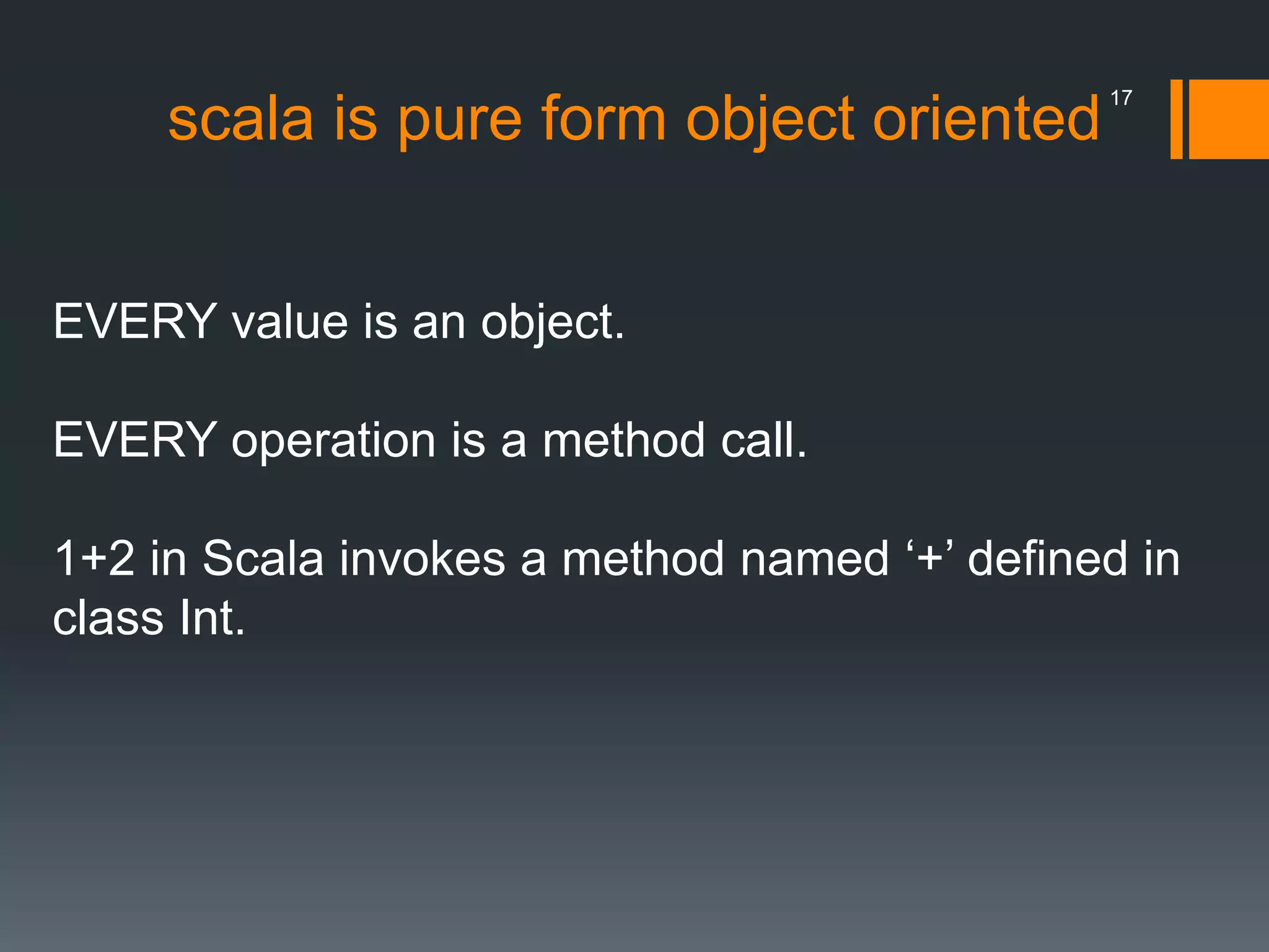 scala is pure form object oriented
EVERY value is an object.
EVERY operation is a method call.
1+2 in Scala invokes a method named ‘+’ defined in
class Int.
17
 