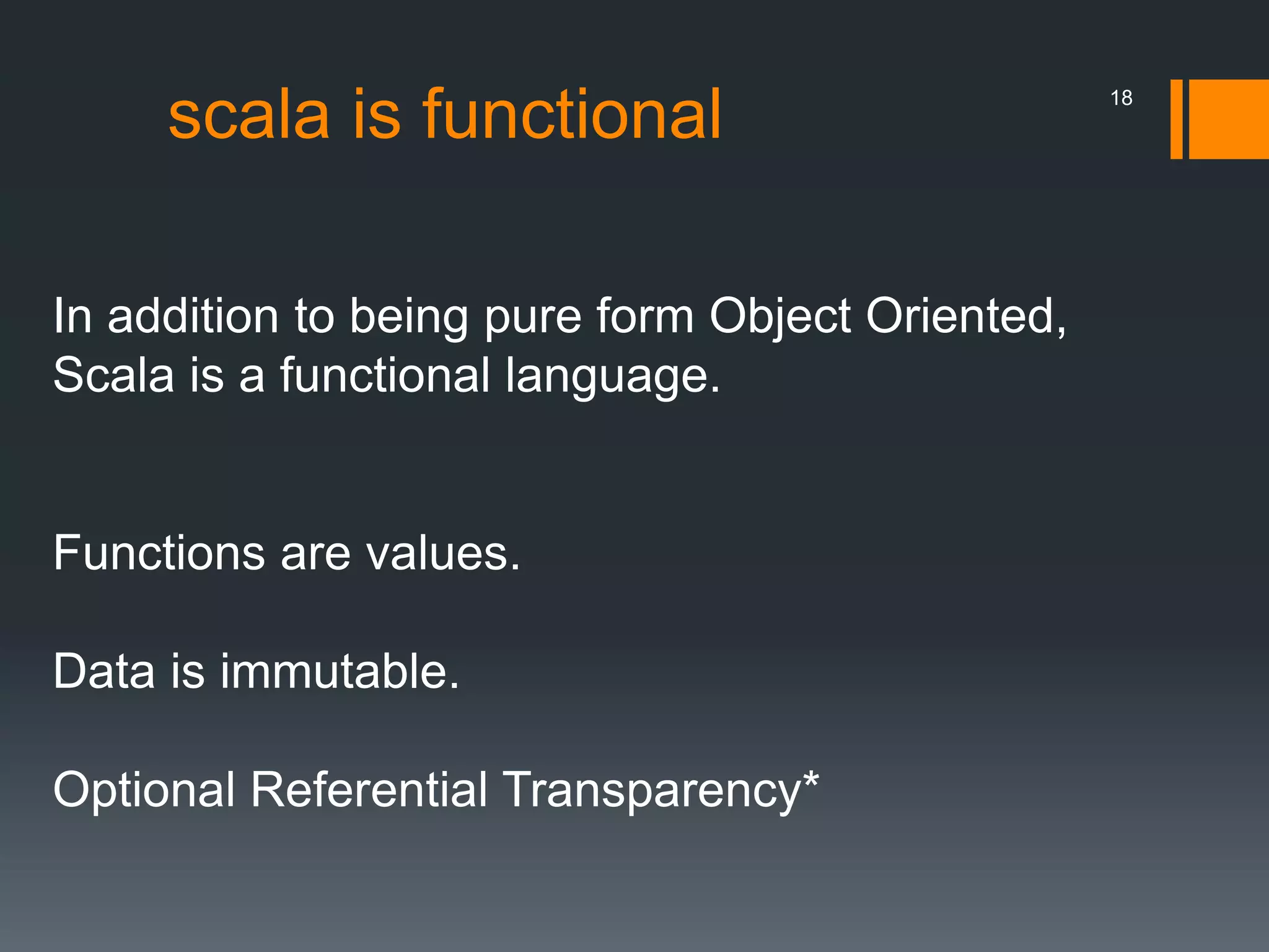 scala is functional
In addition to being pure form Object Oriented,
Scala is a functional language.
Functions are values.
Data is immutable.
Optional Referential Transparency*
18
 