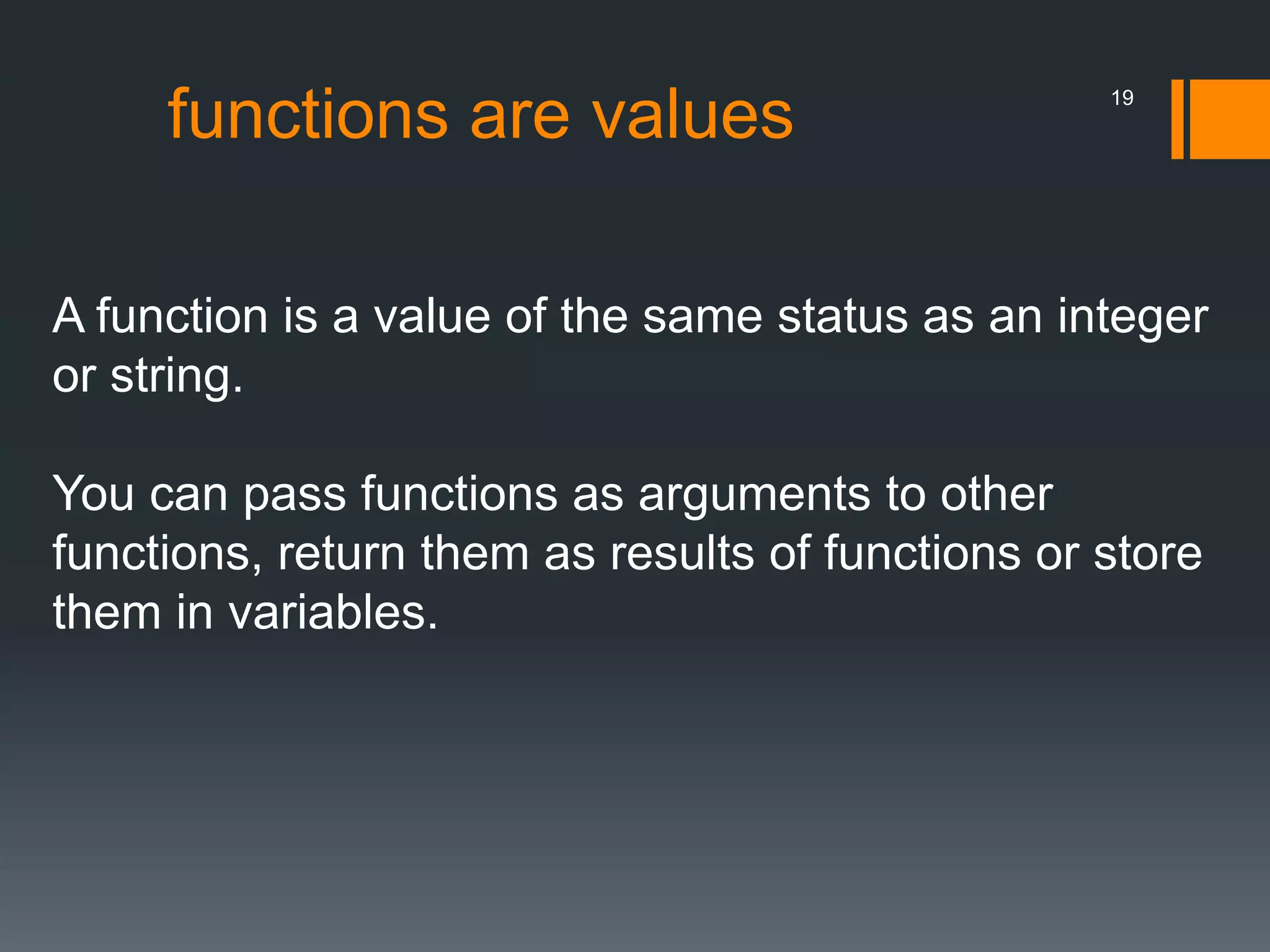 functions are values
A function is a value of the same status as an integer
or string.
You can pass functions as arguments to other
functions, return them as results of functions or store
them in variables.
19
 