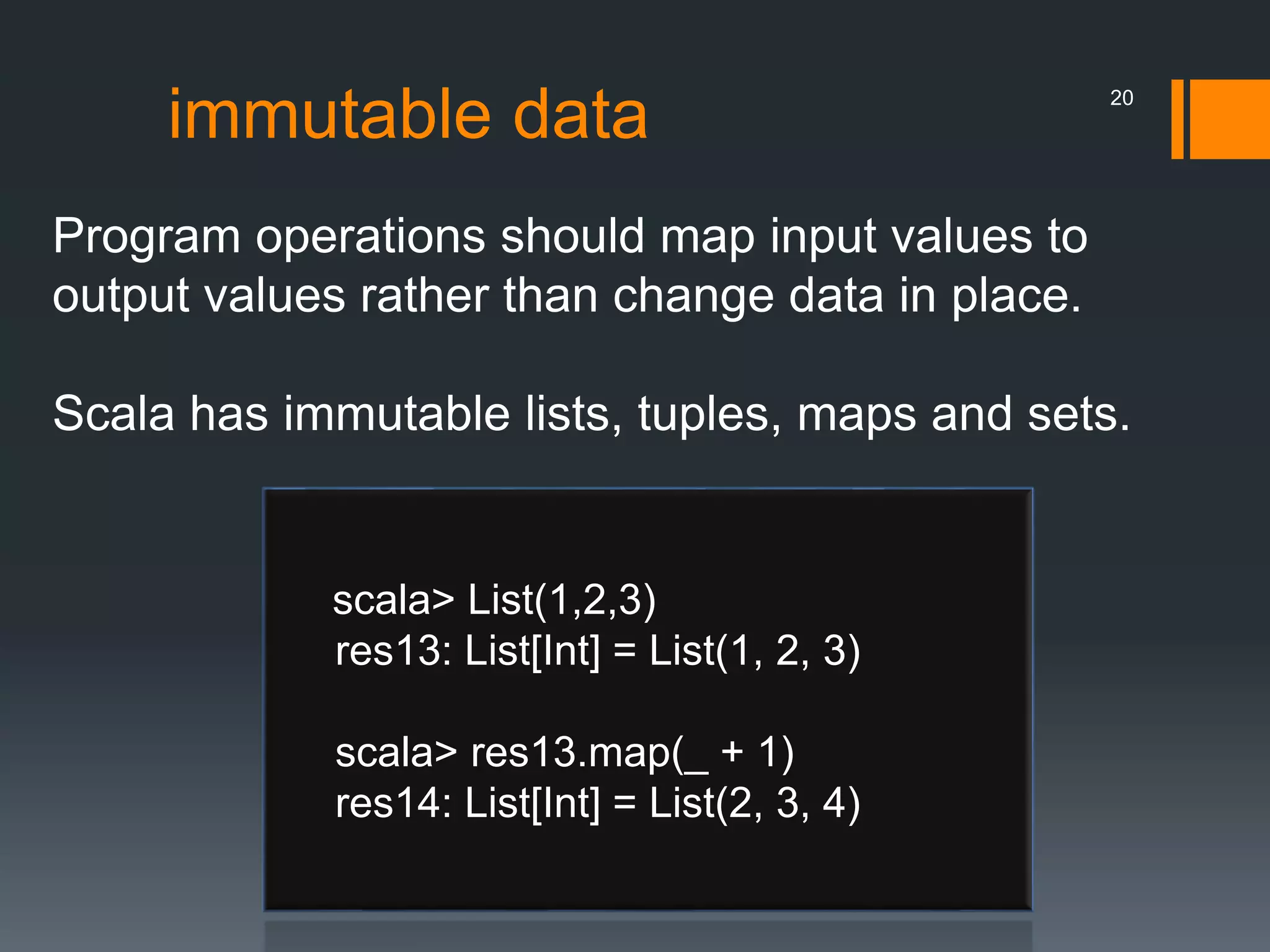 immutable data
Program operations should map input values to
output values rather than change data in place.
Scala has immutable lists, tuples, maps and sets.
scala> List(1,2,3)
res13: List[Int] = List(1, 2, 3)
scala> res13.map(_ + 1)
res14: List[Int] = List(2, 3, 4)
20
 