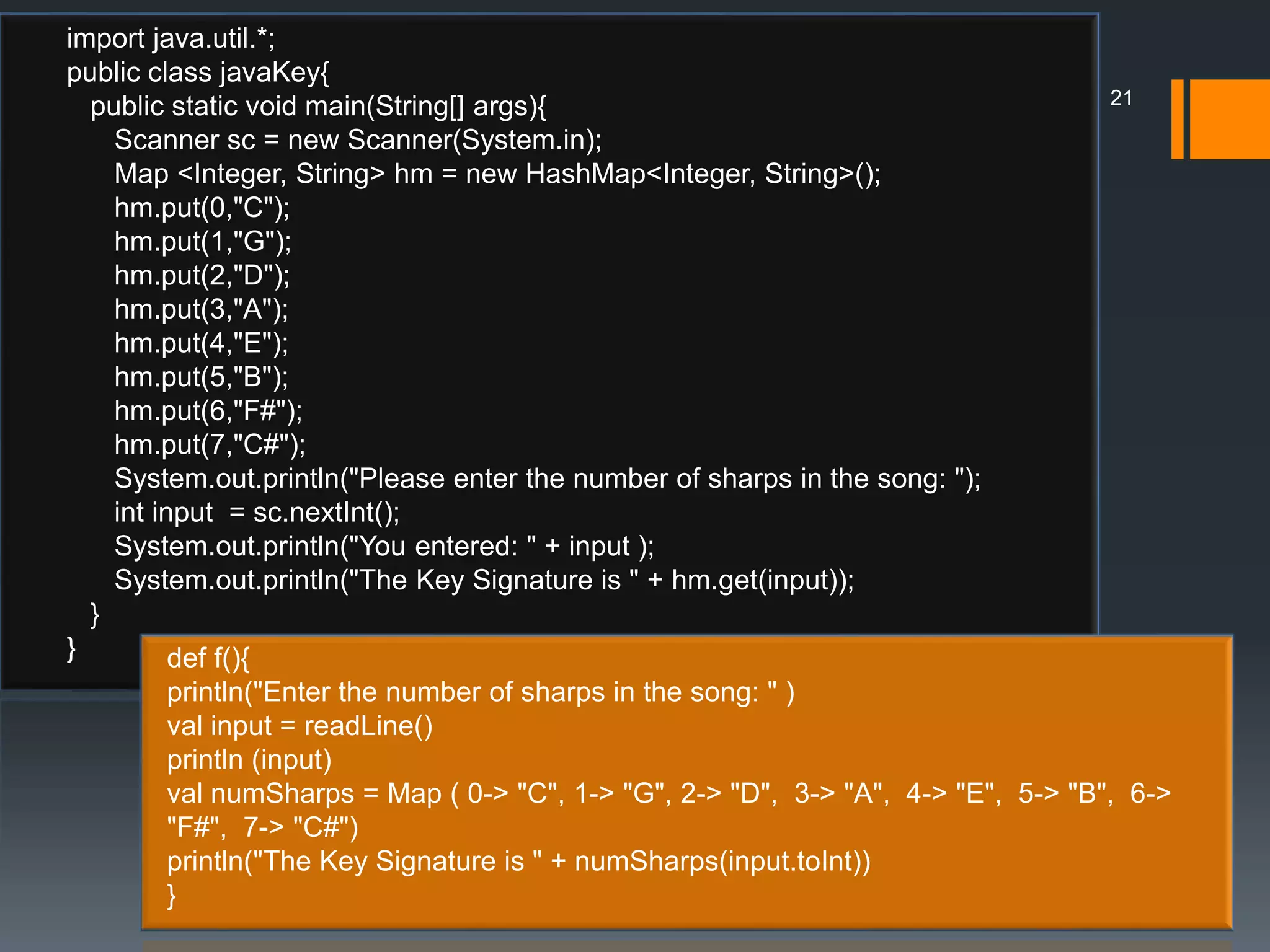 import java.util.*;
public class javaKey{
public static void main(String[] args){
Scanner sc = new Scanner(System.in);
Map <Integer, String> hm = new HashMap<Integer, String>();
hm.put(0,"C");
hm.put(1,"G");
hm.put(2,"D");
hm.put(3,"A");
hm.put(4,"E");
hm.put(5,"B");
hm.put(6,"F#");
hm.put(7,"C#");
System.out.println("Please enter the number of sharps in the song: ");
int input = sc.nextInt();
System.out.println("You entered: " + input );
System.out.println("The Key Signature is " + hm.get(input));
}
} def f(){
println("Enter the number of sharps in the song: " )
val input = readLine()
println (input)
val numSharps = Map ( 0-> "C", 1-> "G", 2-> "D", 3-> "A", 4-> "E", 5-> "B", 6->
"F#", 7-> "C#")
println("The Key Signature is " + numSharps(input.toInt))
}
21
 