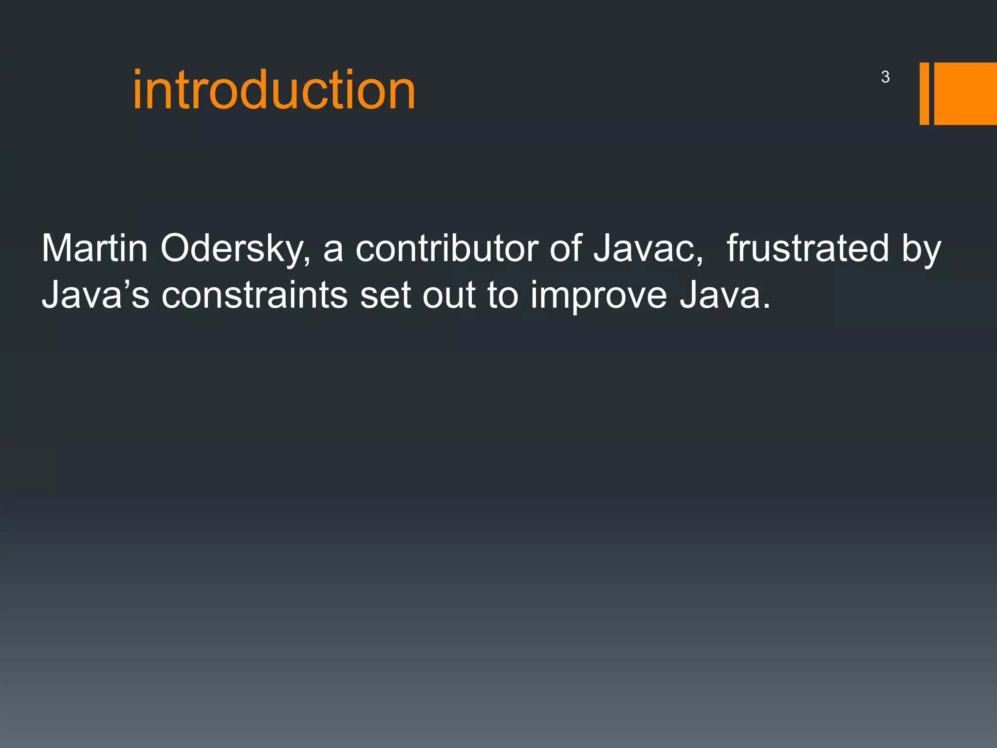 introduction
Martin Odersky, a contributor of Javac, frustrated by
Java’s constraints set out to improve Java.
3
 
