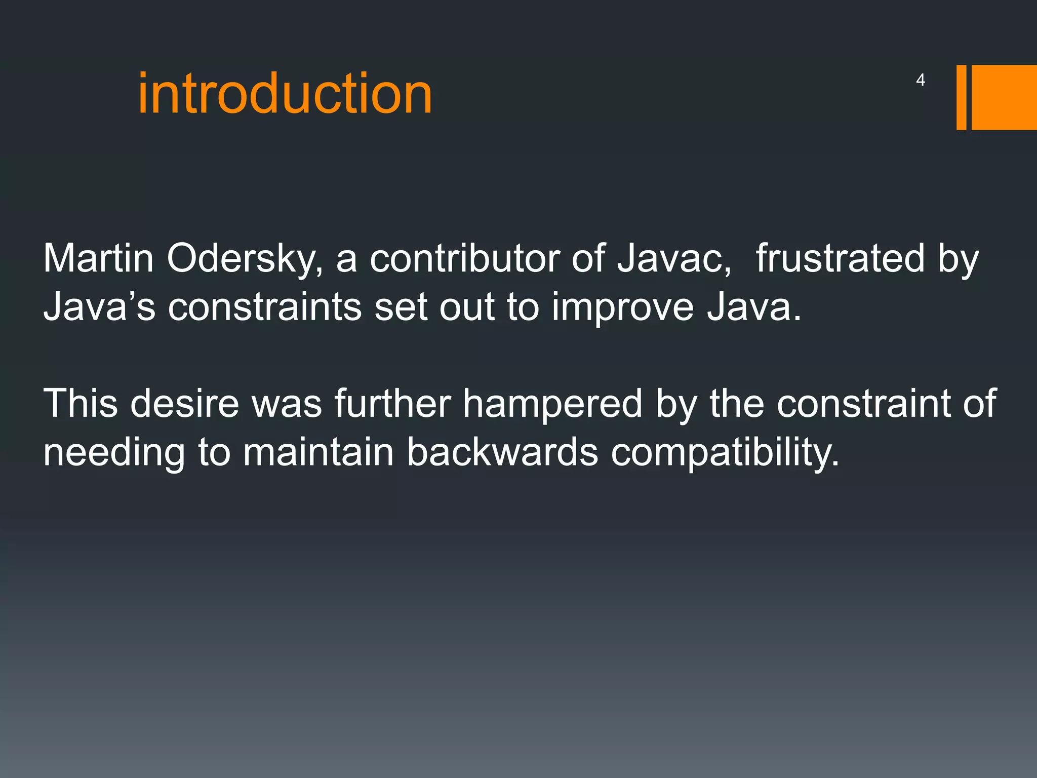 introduction
Martin Odersky, a contributor of Javac, frustrated by
Java’s constraints set out to improve Java.
This desire was further hampered by the constraint of
needing to maintain backwards compatibility.
4
 