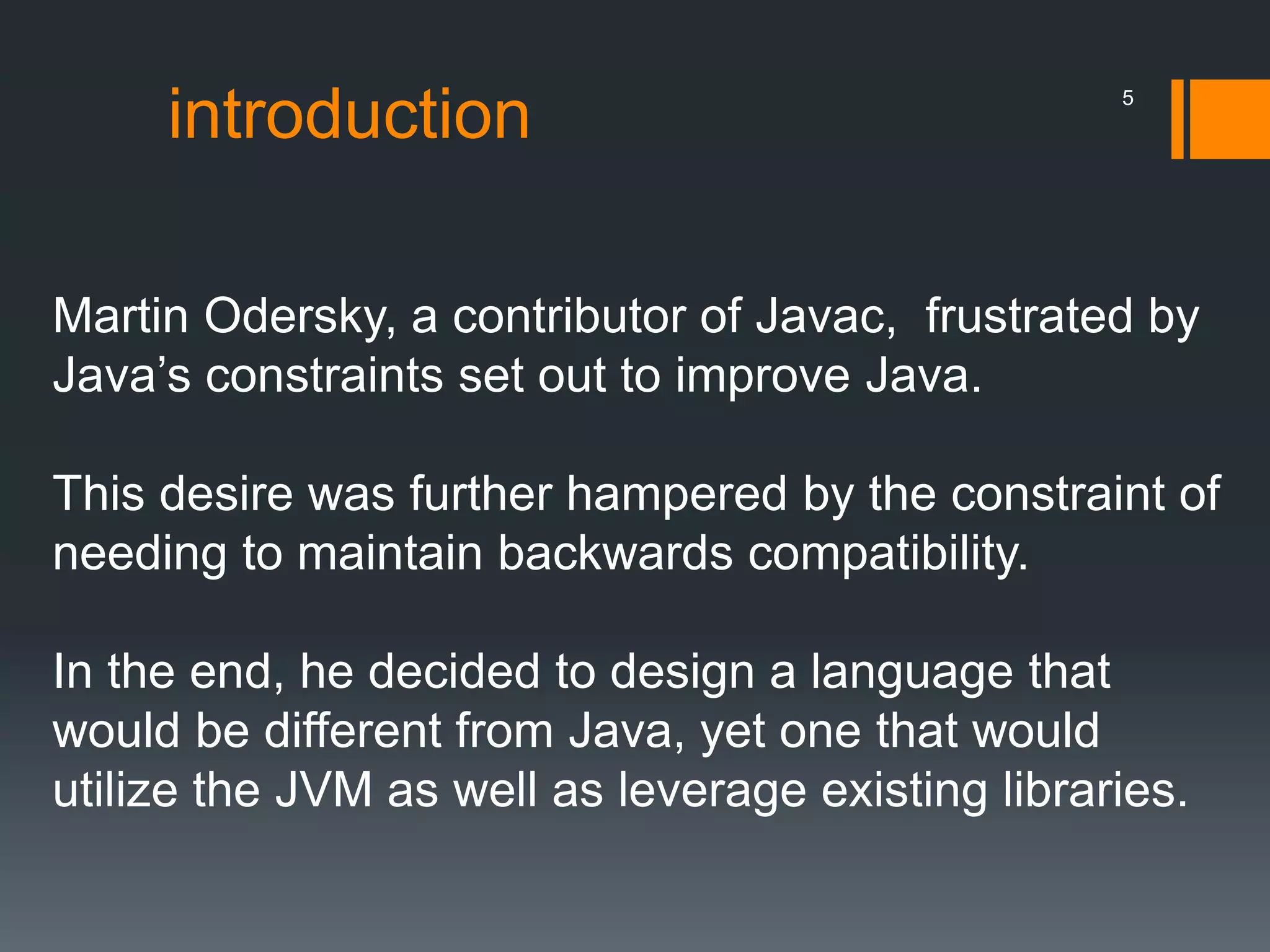 introduction
Martin Odersky, a contributor of Javac, frustrated by
Java’s constraints set out to improve Java.
This desire was further hampered by the constraint of
needing to maintain backwards compatibility.
In the end, he decided to design a language that
would be different from Java, yet one that would
utilize the JVM as well as leverage existing libraries.
5
 