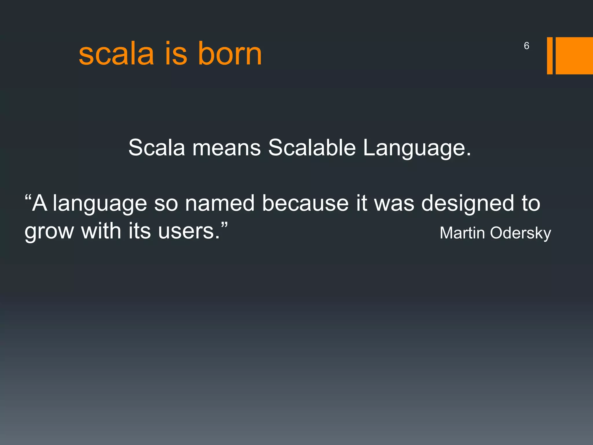 scala is born
Scala means Scalable Language.
“A language so named because it was designed to
grow with its users.” Martin Odersky
6
 