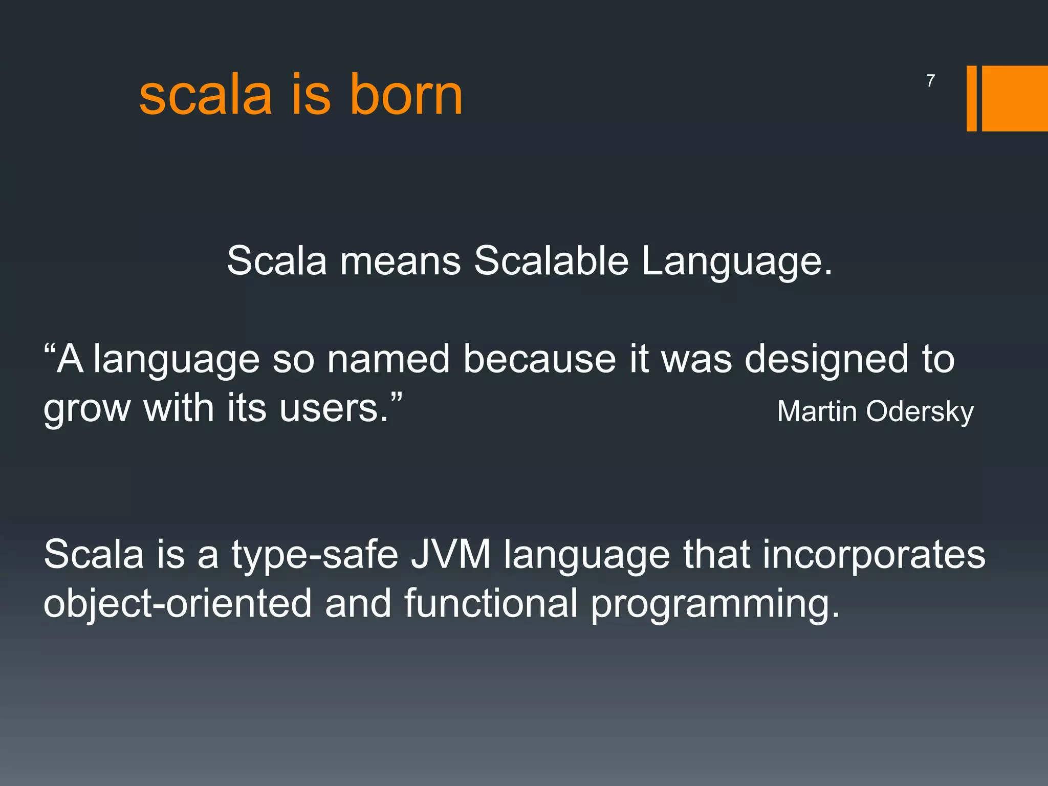 scala is born
Scala means Scalable Language.
“A language so named because it was designed to
grow with its users.” Martin Odersky
Scala is a type-safe JVM language that incorporates
object-oriented and functional programming.
7
 