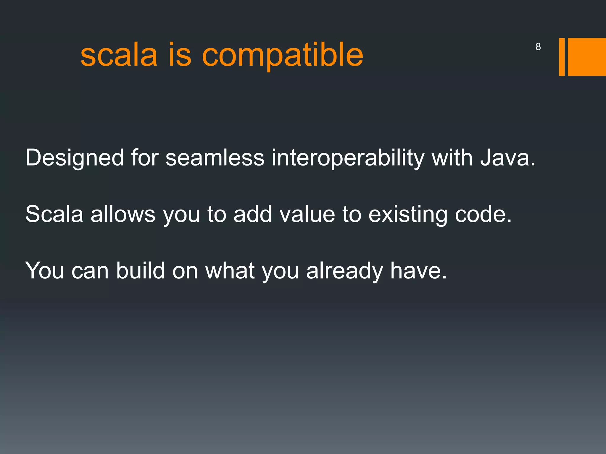 scala is compatible
Designed for seamless interoperability with Java.
Scala allows you to add value to existing code.
You can build on what you already have.
8
 