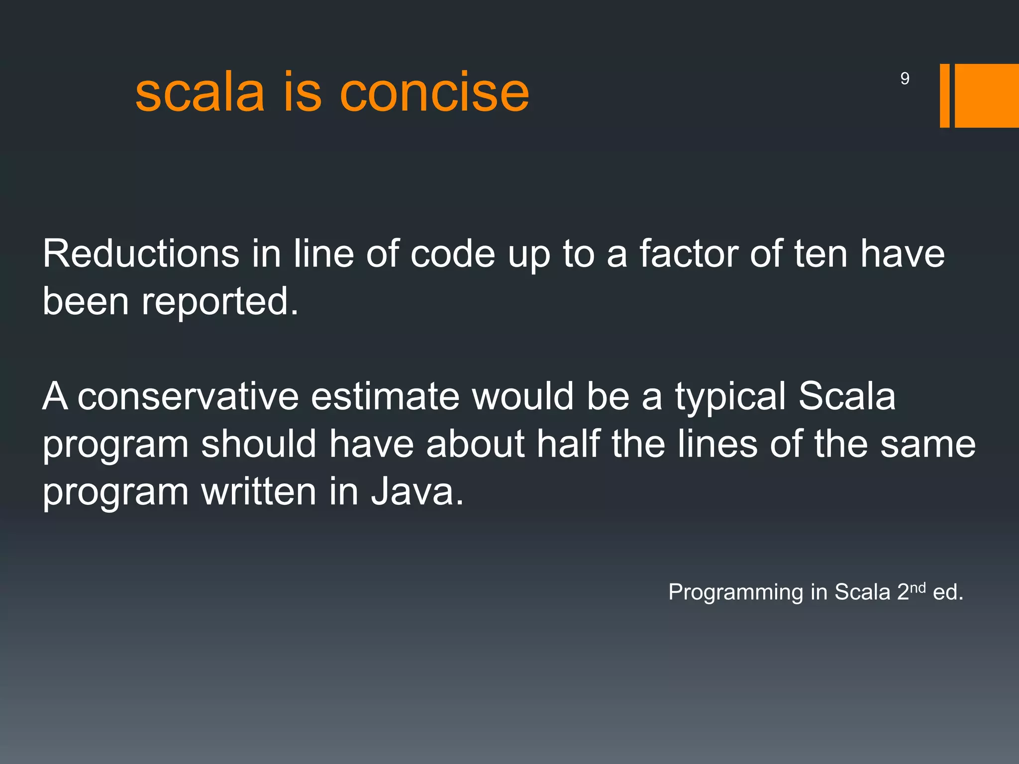 scala is concise
Reductions in line of code up to a factor of ten have
been reported.
A conservative estimate would be a typical Scala
program should have about half the lines of the same
program written in Java.
Programming in Scala 2nd ed.
9
 