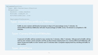 016
MyLambdaFunction:
Type: AWS::Serverless::Function
Properties:
Handler: index.handler
Runtime: nodejs6.10
AutoPublishAlias: live
DeploymentPreference:
Type: LinearXPercentEveryYMinutes
Traffic to new version will linearly increase in steps of X percentage every Y minutes. Ex:
Linear10PercentEvery10Minutes will add 10 percentage of traffic every 10 minute to complete in 100
minutes.
Type: CanaryXPercentYMinutes
X percent of traffic will be routed to new version for Y minutes. After Y minutes, 100 percent of traffic will be
sent to new version. Some people call this as Blue/Green deployment. Ex: Canary10Percent15Minutes will
send 10 percent traffic to new version and 15 minutes later complete deployment by sending all traffic to
new version.
Type: AllAtOnce
 