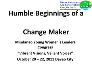 Humble Beginnings of a  Change Maker Mindanao Young Women’s Leaders Congress “ Vibrant Visions, Valiant Voices” October 20 – 22, 2011 Davao City 