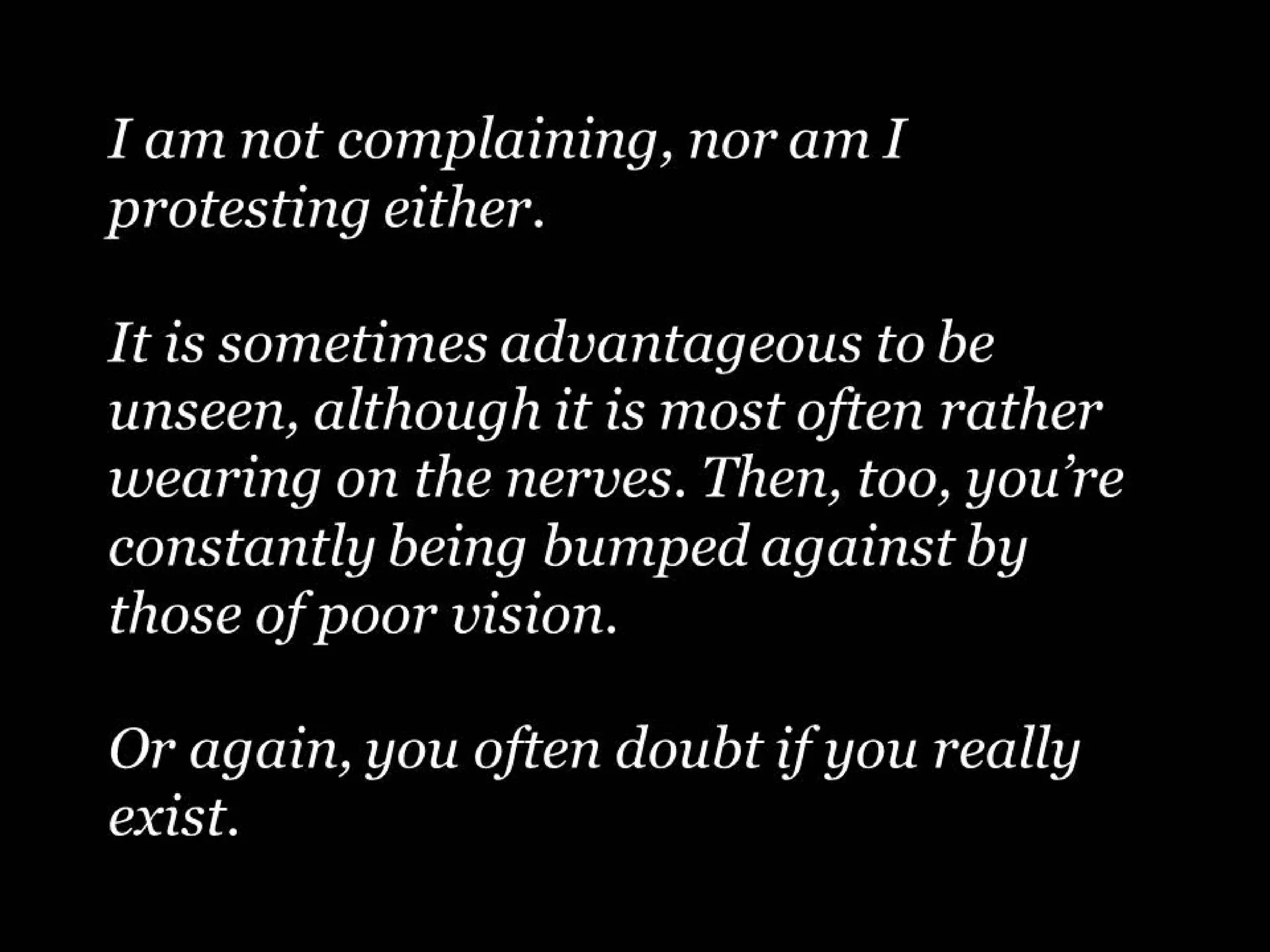 I am not complaining, nor am I
protesting either.
It is sometimes advantageous to be
unseen, although it is most often rather
wearing on the nerves. Then, too, you’re
constantly being bumped against by
those of poor vision.
Or again, you often doubt if you really
exist.

 