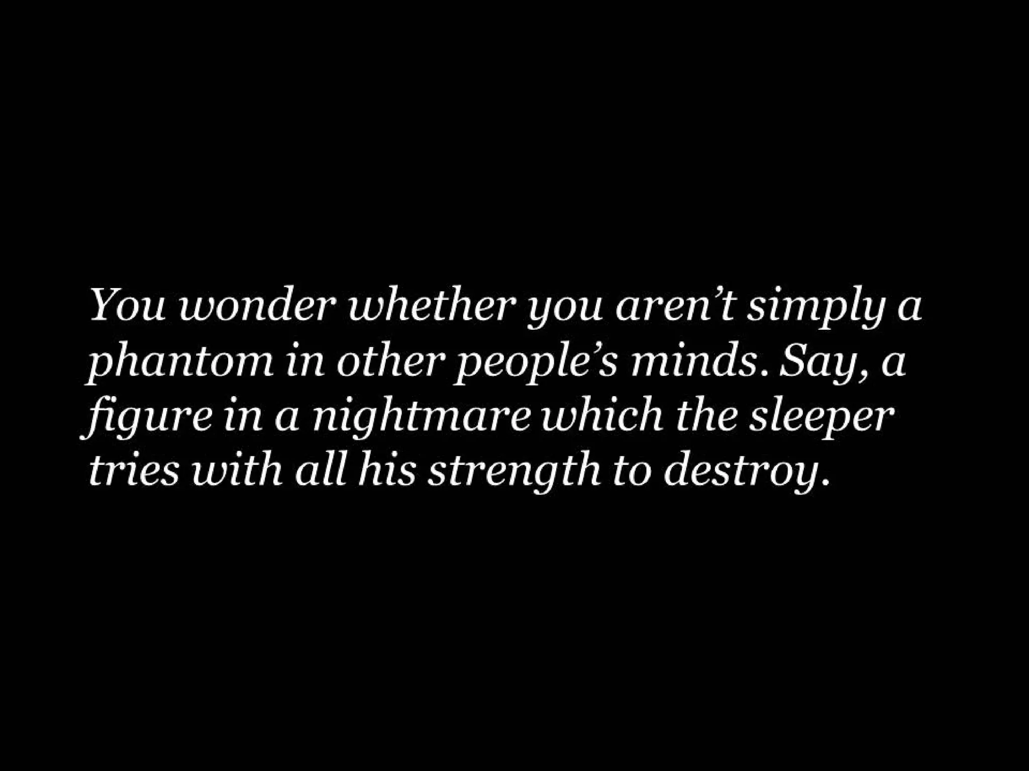 You wonder whether you aren’t simply a
phantom in other people’s minds. Say, a
figure in a nightmare which the sleeper
tries with all his strength to destroy.

 