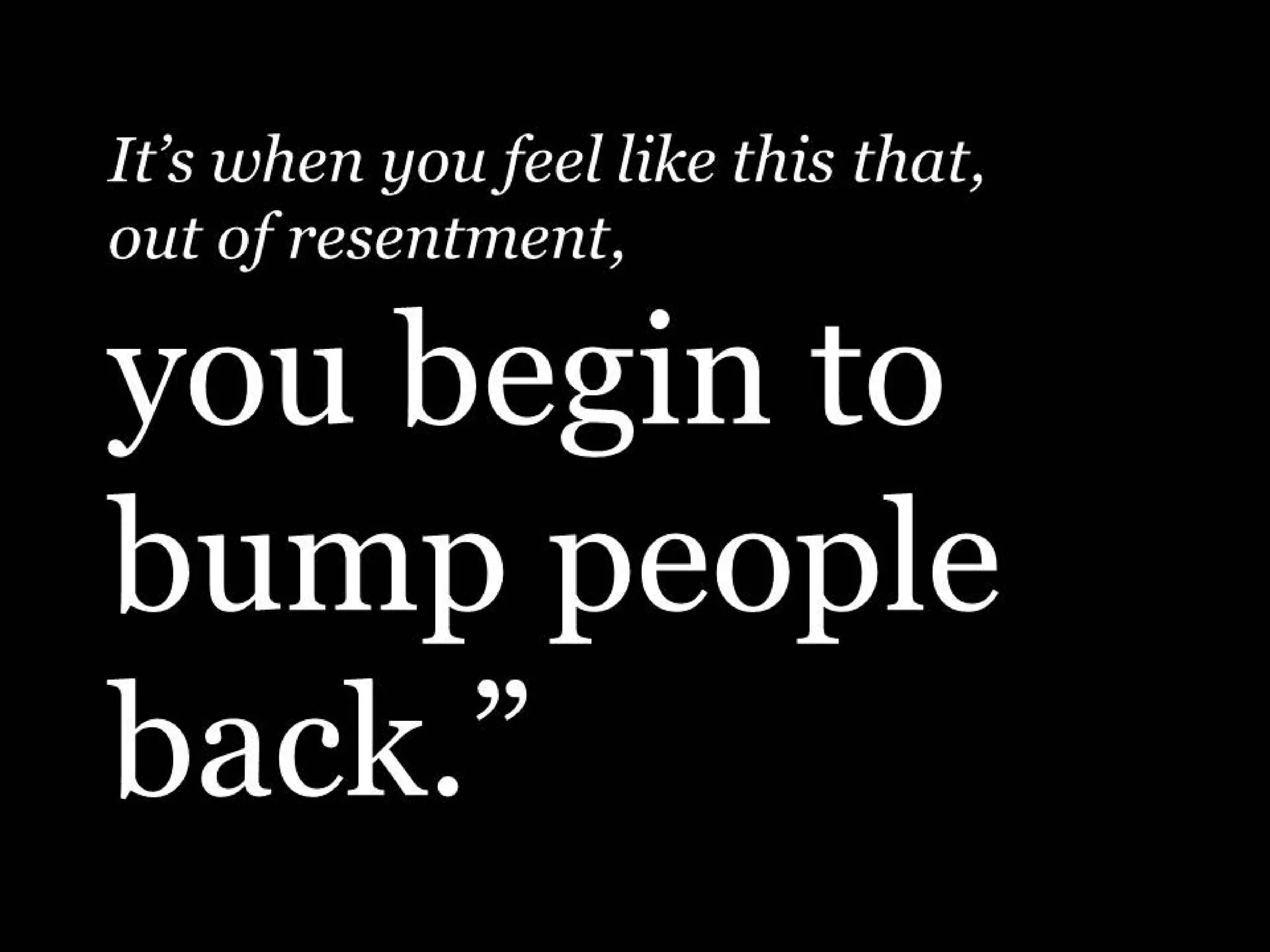 It’s when you feel like this that,
out of resentment,

you begin to
bump people
back.”

 