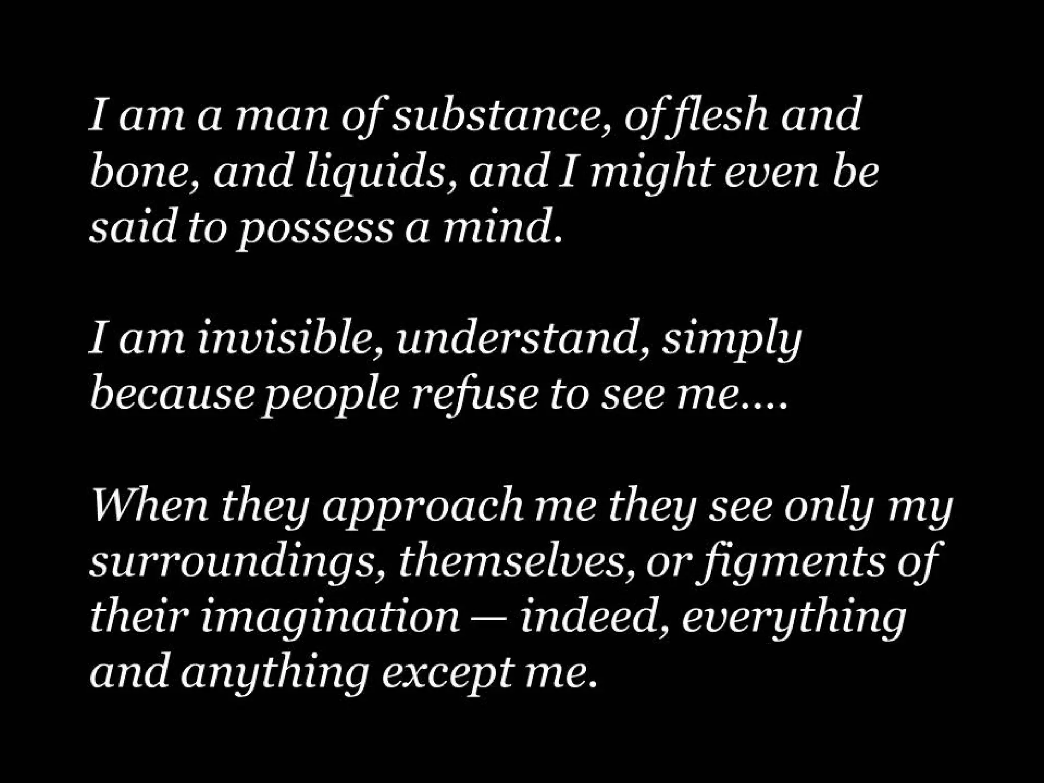 I am a man of substance, of flesh and
bone, and liquids, and I might even be
said to possess a mind.
I am invisible, understand, simply
because people refuse to see me….
When they approach me they see only my
surroundings, themselves, or figments of
their imagination — indeed, everything
and anything except me.

 