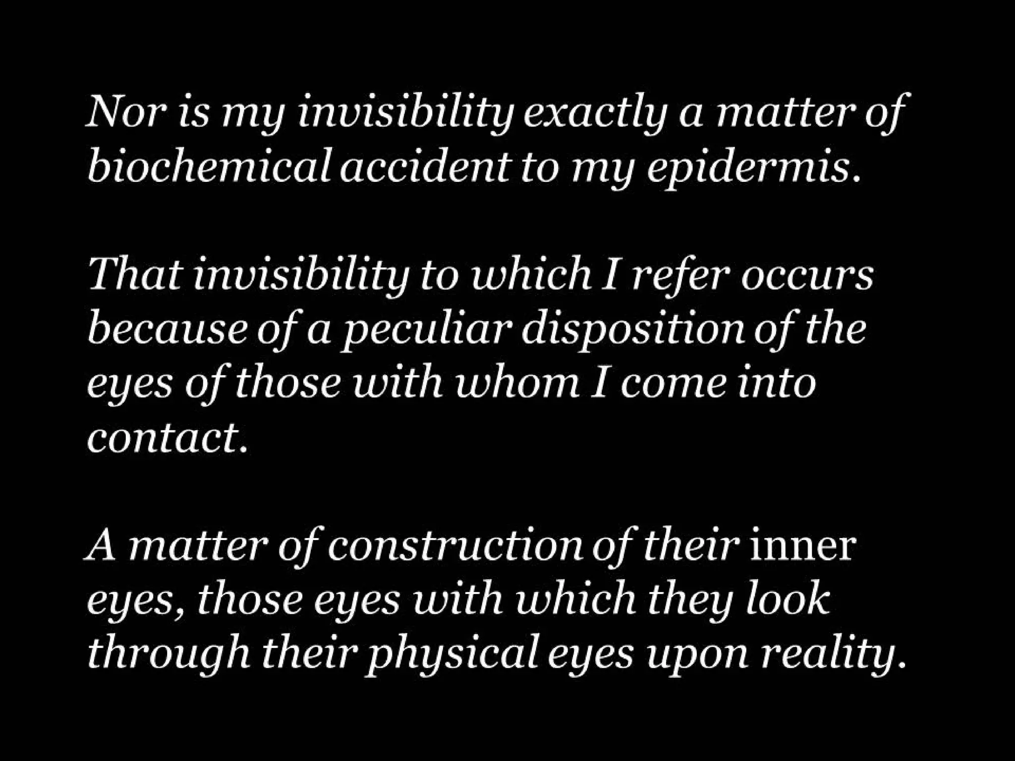 Nor is my invisibility exactly a matter of
biochemical accident to my epidermis.
That invisibility to which I refer occurs
because of a peculiar disposition of the
eyes of those with whom I come into
contact.
A matter of construction of their inner
eyes, those eyes with which they look
through their physical eyes upon reality.

 