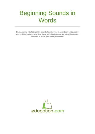 Beginning Sounds in
Words
Distinguishing initial consonant sounds from the rest of a word can help prepare
your child to read and write. Use these worksheets to practice identifying onsets
and rimes in words with these worksheets.
 
