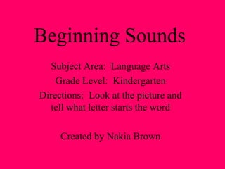 Beginning Sounds
Subject Area: Language Arts
Grade Level: Kindergarten
Directions: Look at the picture and
tell what letter starts the word
Created by Nakia Brown
 