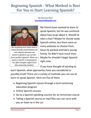 Beginning Spanish ‐ What Method is Best 
   For You to Start Learning Spanish? 
                                       By Rosana Hart  
                                LearnSpanishRapidly.com 
 

                                         My friend Jason wanted to learn to 
                                         speak Spanish, but he was confused 
                                         about how to go about it. Should he 
                                         take a class? Maybe he should study 
                                         Spanish online, but there were so 
     My husband and I have had so        many websites to choose from. 
    many friendly conversations all      Since he worked and had a young 
       over Mexico because we 
      weren't afraid to use our far‐     family, he didn't have much time. 
    from‐perfect Spanish. When we        Maybe he shouldn't begin Spanish 
     spent a month in Guanajuato, 
      we often bought coffee from 
                                         right now. 
        this university student. 
                            If you have thought of starting to 
learn Spanish, what approaches have you considered or 
possibly tried? There are a variety of methods you can use to 
learn to speak Spanish. Here are five of them: 

      • Beginning Spanish classes through a local continuing 
        education program  
      • Online Spanish courses  
      • Go to a Spanish‐speaking country for an immersion course 
      • Taking a Spanish course on mp3 files you can carry with 
        you or listen to in the car  

Beginning Spanish                                                       Page 1 
 
 